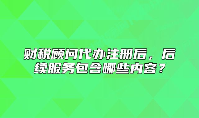 财税顾问代办注册后,后续服务包含哪些内容?
