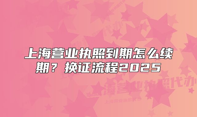 上海营业执照到期怎么续期?换证流程2025