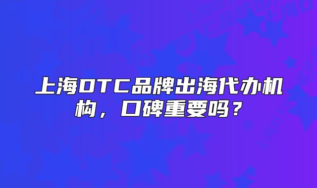 上海DTC品牌出海代办机构，口碑重要吗？
