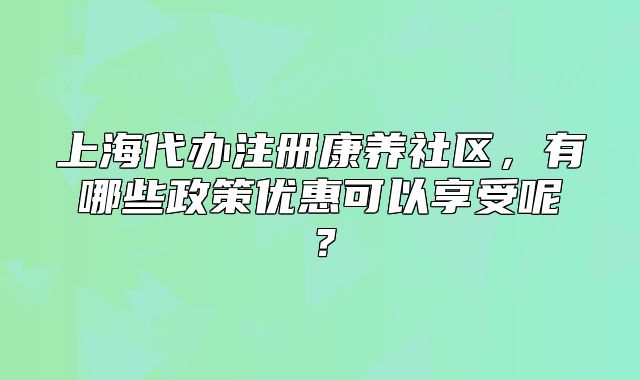 上海代办注册康养社区,有哪些政策优惠可以享受呢?