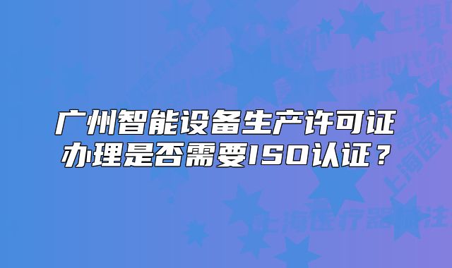 广州智能设备生产许可证办理是否需要ISO认证?