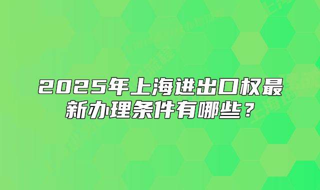 2025年上海进出口权最新办理条件有哪些?