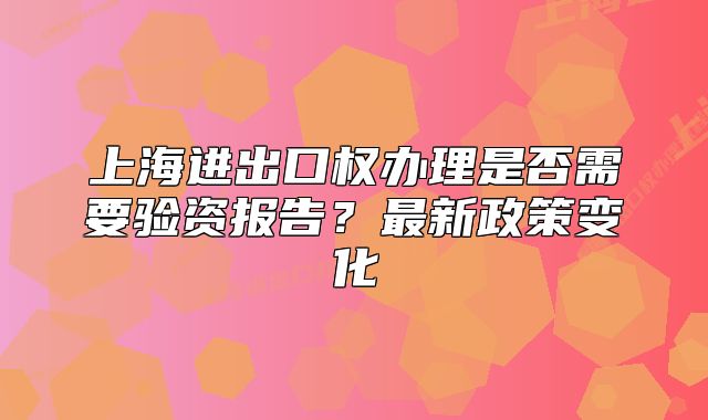 上海进出口权办理是否需要验资报告？最新政策变化
