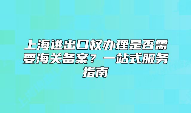 上海进出口权办理是否需要海关备案?一站式服务指南