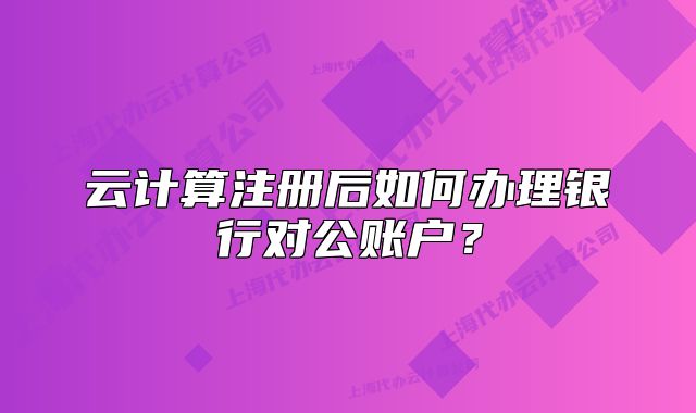 云计算注册后如何办理银行对公账户?