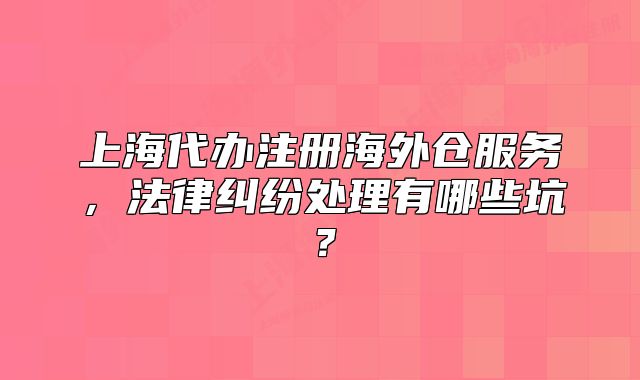 上海代办注册海外仓服务，法律纠纷处理有哪些坑？