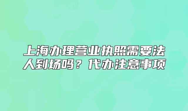 上海办理营业执照需要法人到场吗?代办注意事项