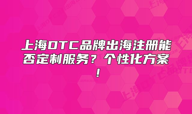 上海DTC品牌出海注册能否定制服务?个性化方案!