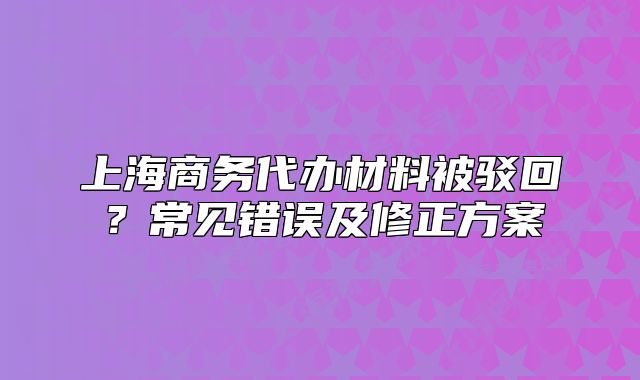 上海商务代办材料被驳回?常见错误及修正方案
