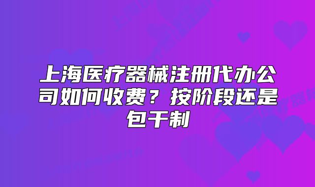 上海医疗器械注册代办公司如何收费?按阶段还是包干制