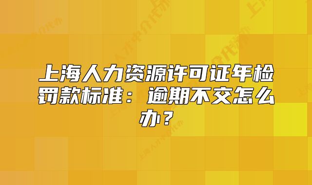 上海人力资源许可证年检罚款标准:逾期不交怎么办?