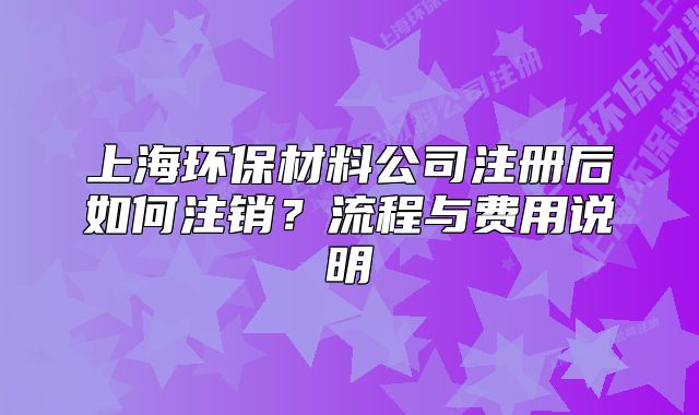 上海环保材料公司注册后如何注销？流程与费用说明