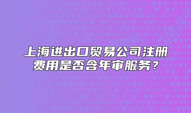 上海进出口贸易公司注册费用是否含年审服务？