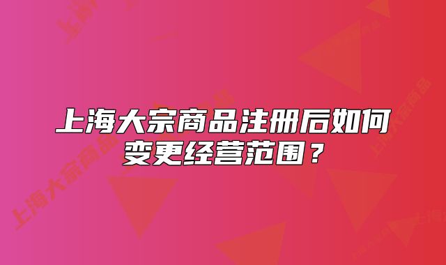 上海大宗商品注册后如何变更经营范围？
