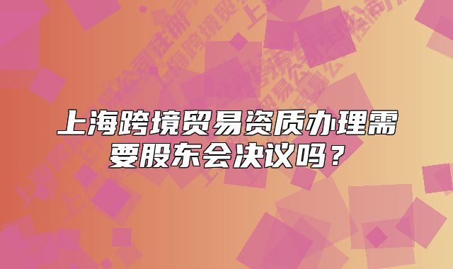 上海跨境贸易资质办理需要股东会决议吗?