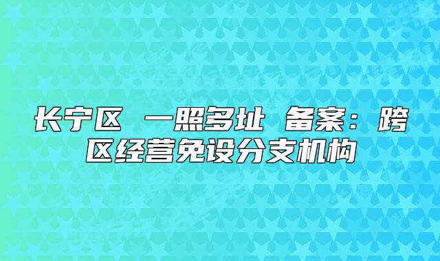 长宁区 一照多址 备案:跨区经营免设分支机构