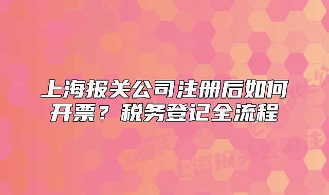 上海报关公司注册后如何开票?税务登记全流程