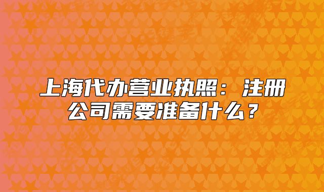 上海代办营业执照:注册公司需要准备什么?
