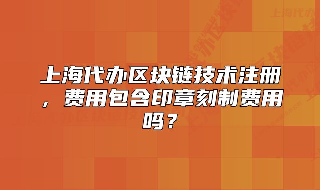 上海代办区块链技术注册,费用包含印章刻制费用吗?