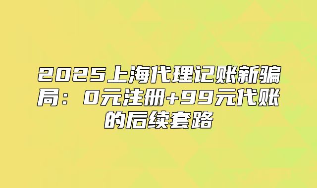 2025上海代理记账新骗局:0元注册+99元代账的后续套路