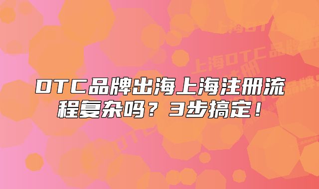 DTC品牌出海上海注册流程复杂吗?3步搞定!
