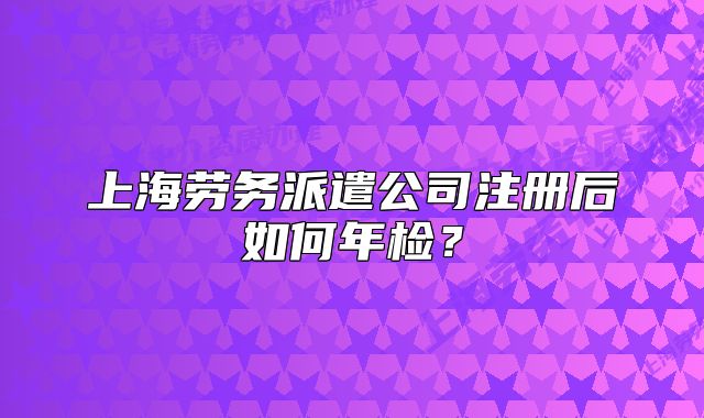 上海劳务派遣公司注册后如何年检?