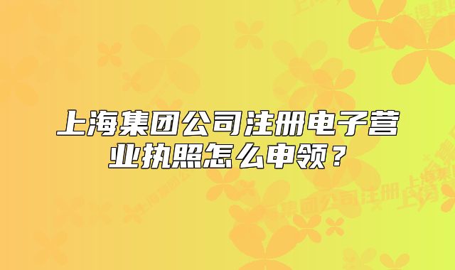 上海集团公司注册电子营业执照怎么申领？