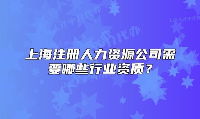 上海注册人力资源公司需要哪些行业资质？