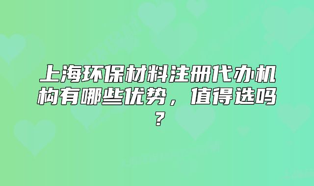 上海环保材料注册代办机构有哪些优势,值得选吗?