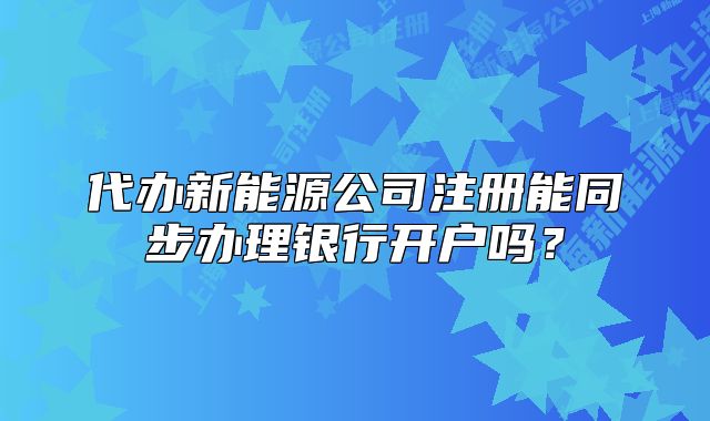 代办新能源公司注册能同步办理银行开户吗?