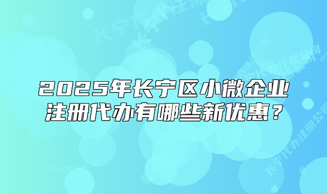 2025年长宁区小微企业注册代办有哪些新优惠?