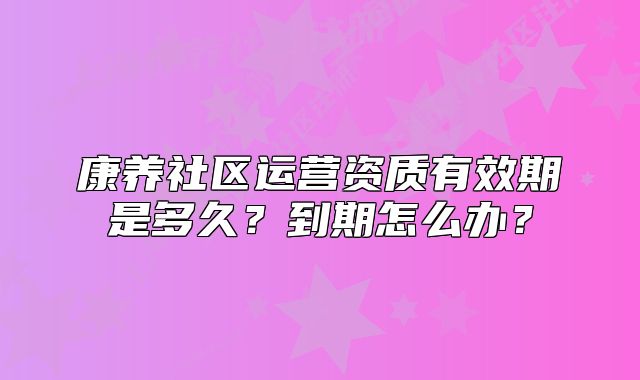 康养社区运营资质有效期是多久?到期怎么办?