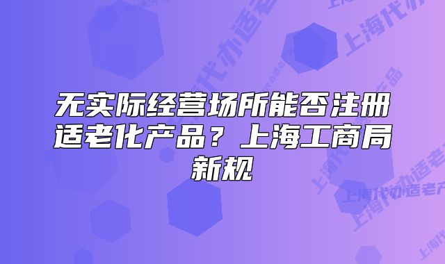 无实际经营场所能否注册适老化产品?上海工商局新规