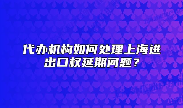 代办机构如何处理上海进出口权延期问题?