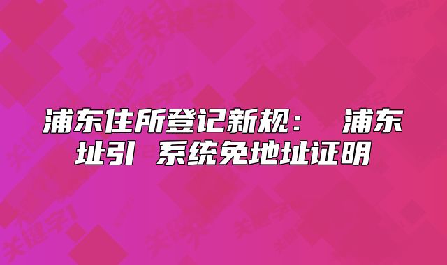 浦东住所登记新规: 浦东址引 系统免地址证明