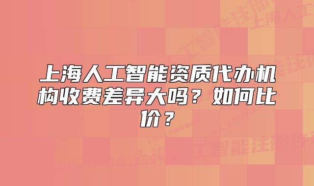 上海人工智能资质代办机构收费差异大吗?如何比价?