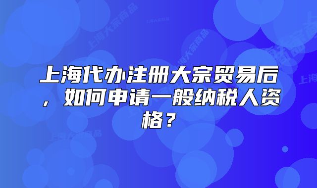 上海代办注册大宗贸易后,如何申请一般纳税人资格?