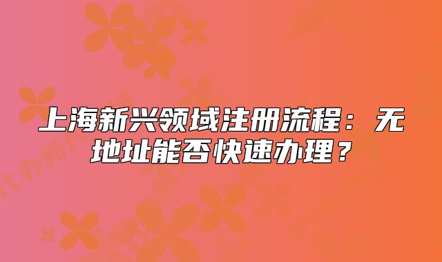 上海新兴领域注册流程:无地址能否快速办理?