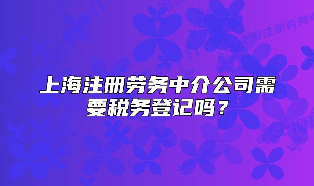 上海注册劳务中介公司需要税务登记吗？