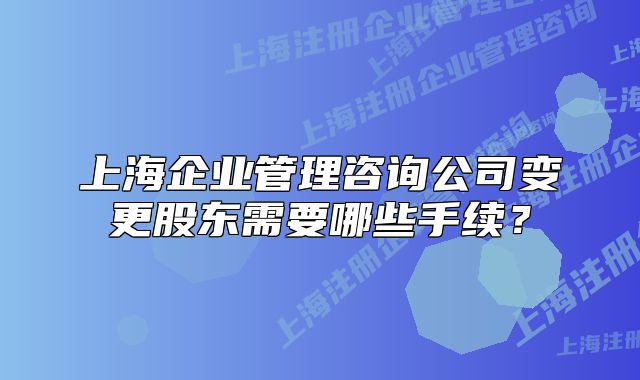 上海企业管理咨询公司变更股东需要哪些手续？