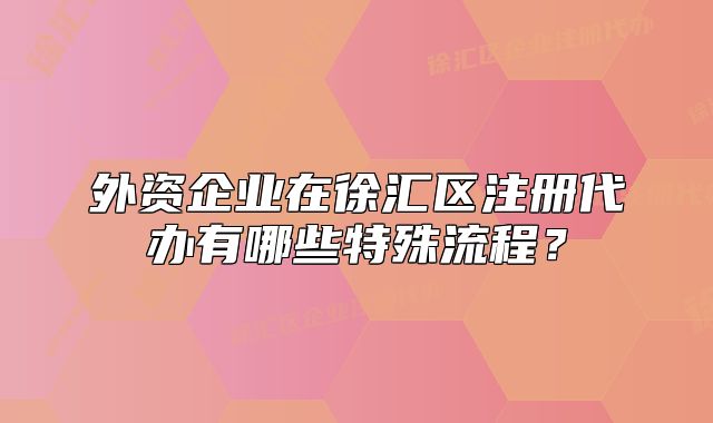 外资企业在徐汇区注册代办有哪些特殊流程?