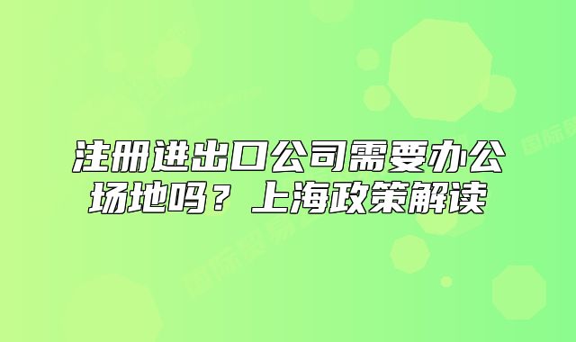 注册进出口公司需要办公场地吗？上海政策解读