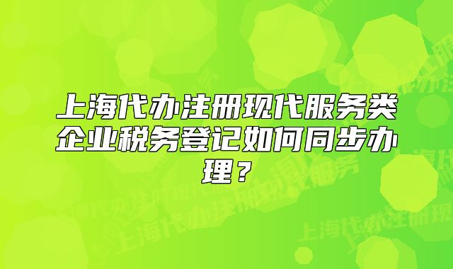 上海代办注册现代服务类企业税务登记如何同步办理?