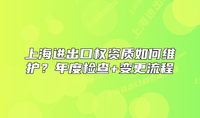 上海进出口权资质如何维护？年度检查+变更流程