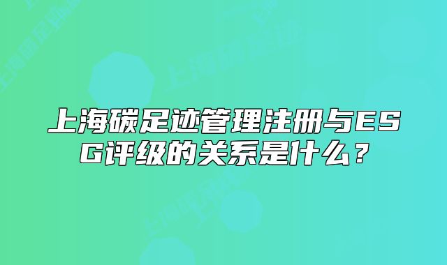 上海碳足迹管理注册与ESG评级的关系是什么?
