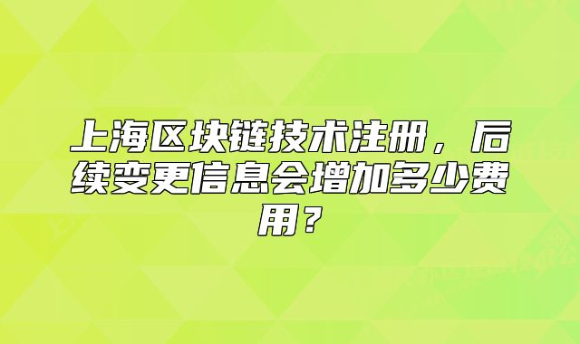 上海区块链技术注册,后续变更信息会增加多少费用?