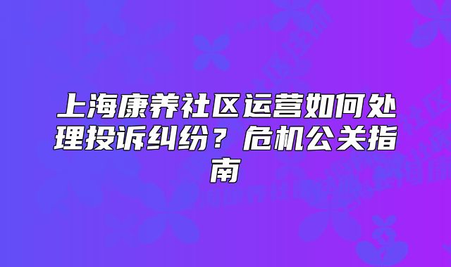 上海康养社区运营如何处理投诉纠纷?危机公关指南