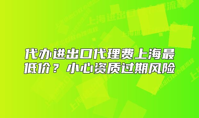 代办进出口代理费上海最低价?小心资质过期风险