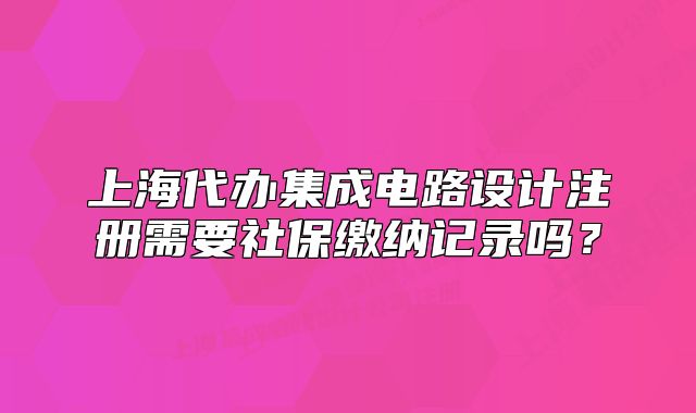 上海代办集成电路设计注册需要社保缴纳记录吗?