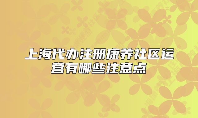 上海代办注册康养社区运营有哪些注意点